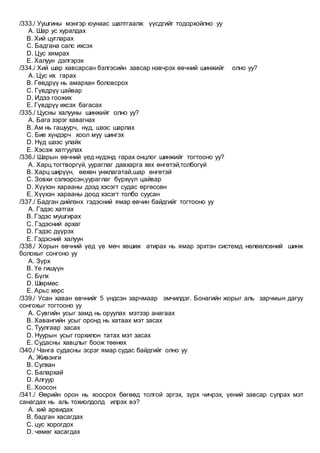 /333./ Уушгины мэнгэр юунаас шалтгаалж үүсдгийг тодорхойлно уу
A. Шар ус хуралдах
B. Хий цугларах
C. Бадгана салс ихсэх
D. Цус хямрах
E. Халуун дэлгэрэх
/334./ Хий шар хавсарсан бэлгэсийн завсар нэвчрэх өвчний шинжийг олно уу?
A. Цус их гарах
B. Гөвдрүү нь амархан боловсрох
C. Гүвдрүү цайвар
D. Идээ гоожих
E. Гүвдрүү ихсэх багасах
/335./ Цусны халууны шинжийг олно уу?
A. Бага зэрэг хавагнах
B. Ам нь гашуурч, нүд, шээс шарлах
C. Бие хүндэрч хоол муу шингэх
D. Нүд шээс улайх
E. Хэсэж хатгуулах
/336./ Шарын өвчний үед нүдэнд гарах онцлог шинжийг тогтооно уу?
A. Харц тогтворгүй, уураглаг давхарга хөх өнгөтэй,толбогүй
B. Харц ширүүн, өөхөн унжлагатай,шар өнгөтэй
C. Зовхи сэлхэрсэн,уураглаг бүрхүүл цайвар
D. Хүүхэн харааны дээд хэсэгт судас өргөссөн
E. Хүүхэн харааны доод хэсэгт толбо суусан
/337./ Бадган дийлэнх гэдэсний ямар өвчин байдгийг тогтооно уу
A. Гэдэс хатгах
B. Гэдэс мушгирах
C. Гэдэсний архаг
D. Гэдэс дүүрэх
E. Гэдэсний халуун
/338./ Хорын өвчний үед үе мөч хөшиж атирах нь ямар эрхтэн системд нөлөөлсөний шинж
болохыг сонгоно уу
A. Зүрх
B. Үе гишүүн
C. Бүлх
D. Шөрмөс
E. Арьс хөрс
/339./ Усан хаван өвчнийг 5 үндсэн зарчмаар эмчилдэг. Бонагийн жорыг аль зарчмын дагуу
сонгохыг тогтооно уу
A. Сувгийн усыг замд нь оруулах мэтээр анагаах
B. Хавангийн усыг оронд нь хатаах мэт засах
C. Туулгаар засах
D. Нуурын усыг горхилон татах мэт засах
E. Судасны хавцлыг боож төөнөх
/340./ Чанга судасны эсрэг ямар судас байдгийг олно уу
A. Живэнги
B. Сулхан
C. Балархай
D. Алгуур
E. Хоосон
/341./ Өөрийн орон нь хоосрох бөгөөд толгой эргэх, зүрх чичрэх, үений завсар сулрах мэт
санагдах нь аль тохиолдолд илрэх вэ?
A. хий арвидах
B. бадган хасагдах
C. цус хорогдох
D. чөмөг хасагдах
 