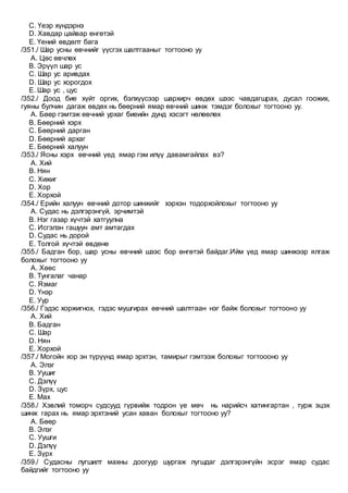 C. Үеэр хүндэрнэ
D. Хавдар цайвар өнгөтэй
E. Үений өвдөлт бага
/351./ Шар усны өвчнийг үүсгэх шалтгааныг тогтооно уу
A. Цөс өвчлөх
B. Эрүүл шар ус
C. Шар ус аривдах
D. Шар ус хорогдох
E. Шар ус , цус
/352./ Доод бие хүйт оргих, бэлхүүсээр шархирч өвдөх шээс чавдагшрах, дусал гоожих,
гуяны булчин дагаж өвдөх нь бөөрний ямар өвчний шинж тэмдэг болохыг тогтооно уу.
A. Бөөр гэмтэж өвчний урхаг биеийн дунд хэсэгт нөлөөлөх
B. Бөөрний хэрх
C. Бөөрний дарган
D. Бөөрний архаг
E. Бөөрний халуун
/353./ Ясны хэрх өвчний үед ямар гэм илүү давамгайлах вэ?
A. Хий
B. Нян
C. Хижиг
D. Хор
E. Хорхой
/354./ Ерийн халуун өвчний дотор шинжийг хэрхэн тодорхойлохыг тогтооно уу
A. Судас нь дэлгэрэнгүй, эрчимтэй
B. Нэг газар хүчтэй хатгуулна
C. Исгэлэн гашуун амт амтагдах
D. Судас нь дорой
E. Толгой хүчтэй өвдөнө
/355./ Бадган бор, шар усны өвчний шээс бор өнгөтэй байдаг.Ийм үед ямар шинжээр ялгаж
болохыг тогтооно уу
A. Хөөс
B. Тунгалаг чанар
C. Язмаг
D. Үнэр
E. Уур
/356./ Гэдэс хоржигнох, гэдэс мушгирах өвчний шалтгаан нэг байж болохыг тогтооно уу
A. Хий
B. Бадган
C. Шар
D. Нян
E. Хорхой
/357./ Могойн хор эн түрүүнд ямар эрхтэн, тамирыг гэмтээж болохыг тогтоооно уу
A. Элэг
B. Уушиг
C. Дэлүү
D. Зүрх, цус
E. Мах
/358./ Хэвлий томорч судсууд гүрвийж тодрон үе мөч нь нарийсч хатингартан , турж эцэх
шинж гарах нь ямар эрхтэний усан хаван болохыг тогтооно уу?
A. Бөөр
B. Элэг
C. Уушги
D. Дэлүү
E. Зүрх
/359./ Судасны лугшилт махны доогуур шургаж лугшдаг дэлгэрэнгүйн эсрэг ямар судас
байдгийг тогтооно уу
 