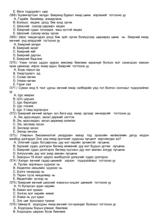 E. Өнгө тодруулагч шар
/368./ Булингартсан халуун бөөрөнд буувал ямар шинж илрэхнийг тогтооно уу
A. Гэдийж бөхийхөд зовиурлана
B. Бэлхүүс өвдөж доод бие хүнд оргих
C. Шээсний сүвээр шархирч өвдөх
D. Бөөрний судас таталдаж маш хүчтэй өвдөх
E. Шээсний сүвээр халуу оргих
/369./ Шээс чавдагшрах доод бие хүйт оргих бэлхүүсээр шархирах шинж нь бөөрний ямар
өвчний үед илэрдгийг тогтооно уу
A. Бөөрний халуун
B. Бөөрний архаг
C. Бөөрний хий
D. Бөөрний дарган
E. Бөөрний бадгана
/370./ Унаж татаж шүдээ зуурах хөөсөөр бөөлжих харанхуй болсон мэт санагдсан хэмээн
ярих шинжээр илрэх ямар адын байдгийг тогтооно уу
A. Бодь нарын ад
B. Умартуулагч ад
C. Солио өвчин
D. Уяман өвчин
E. Гариг саа
/371./ Суман мод 6 танг цусны өвчний ямар хэлбэрийн үед гол болгон сонгохыг тодорхойлно
уу
A. Цус хөөрөх
B. ЦУс царцах
C. Цус барагдах
D. Цус гоожих
E. Цус 3 гэмд хорлогдох
/372./ Бөөрний өвчний халуун хүч бага үед ямар аргаар эмчилдгийг тогтооно уу.
A. Эм, идээ,явдал, засал дөрвийг нэгтгэх
B. Эм, идээ,явдал, засал дөрвөөр ээлжлэх
C. Эм, заслаар засах
D. Заслаар засах
E. Эмээр эмчлэх
/373./ Улирлын биохэмнэлтэй уялдуулан хавар тод эрхэсийн нөлөөллийн дагуу модон
махбод дэлгэрдэг.Энэ үед ямар эрхтэний судасны лугшилт өөрчлөгдөх вэ?
A. Элэгний судас богширгоны дуу мэт нарийн эрчимтэй лугшина.
B. Зүрхний судас дэлгэрэх бөгөөд хөхөөний дуу мэт бүдүүн уртлаг лугшина.
C. Бөөрний судас дэлэгэрэх бөгөөд чүүчлын дуу мэт зөөлөн алгуур лугшина
D. Хитрүүгийн дуу мэт ахар зөөлөн лугшина
E. Завсрын 18 хоног шороо махбодтой дэлүүний судас дэлгэрнэ.
/374./ Халуун өвчний гадар шинжийг хэрхэн тодорхойлхыг тогтооно уу
A. Туслах хорлохын үүднээс нь
B. Хөдөлгөх нөхцлийн үүднээс нь
C. Бэлгэ чанараар нь
D. Төрөн түгэх нөхцөлөөр нь
E. Өвдөлтийн хүчээр нь
/375./ Бөөрний өвчний шээсний язмагын онцлог шинжийг тогтооно уу
A. Үс бутарсан адил нарийн
B. Хөвөн мэт зузаан
C. Хялгас мэт нарийн жижиг
D. Язмаг нь үүл адил
E. Элс шиг ёроолдоо тунана
/376./ Шинар-6 ходоодны ямар өвчний гол ерөндөг болохыг тогтооно уу
A. Ходоодны борын улмаас бөөлжих
B. Ходоодны шараас болж бөөлжих
 