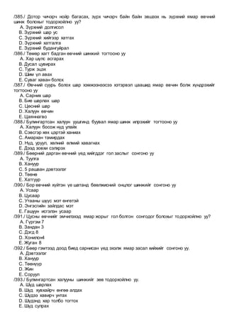 /385./ Дотор чичэрч нойр багасах, зүрх чичэрч байн байн эвшээх нь зүрхний ямар өвчний
шинж болохыг тодорхойлно уу?
A. Зүрхний долгисол
B. Зүрхний шар ус
C. Зүрхний хийгээр хатгах
D. Зүрхний хатгалга
E. Зүрхний будангуйрал
/386./ Төмөр хагт бадган өвчний шинжий тогтооно уу
A. Хар шүлс асгарах
B. Дусал цувирах
C. Турж эцэх
D. Шим үл авах
E. Суваг хаван болох
/387./ Өвчний суурь болох шар хэмжээнээсээ хэтэрвэл цаашид ямар өвчин болж хүндрэхийг
тогтооно уу
A. Сарних шар
B. Бие шарлах шар
C. Цөсний шар
D. Халуун өвчин
E. Цаяннагво
/388./ Булингартсан халуун уушгинд буувал ямар шинж илрэхийг тогтооно уу
A. Халуун босож нүд улайх
B. Сэвсгэр хөх цэртэй ханиах
C. Амархан тамирдах
D. Нүд, уруул, хөлний өлмий хавагнах
E. Дээд зовхи сэлхрэх
/389./ Бөөрний дарган өвчний үед хийгддэг гол заслыг сонгоно уу
A. Туулга
B. Хануур
C. 5 рашаан дэвтээлэг
D. Төөнө
E. Хатгуур
/390./ Бор өвчний хүйтэн үе шатанд бөөлжисний онцлог шинжийг сонгоно уу
A. Усаар
B. Цусаар
C. Утааны шүүс мэт өнгөтэй
D. Энгэсгийн зайлдас мэт
E. Гашуун исгэлэн усаар
/391./ Цусны өвчнийг эмчилэхэд ямар жорыг гол болгон сонгодог болохыг тодорхойлно уу?
A. Гүргэм 7
B. Зандан 3
C. Дэгд 8
D. Хонилон4
E. Жуган 8
/392./ Бөөр гэмтээд доод биед сарнисан үед эхэлж ямар засал хийхийг сонгоно уу.
A. Дэвтээлэг
B. Хануур
C. Төөнүүр
D. Жин
E. Соруул
/393./ Булмнгартсан халууны шинжийг зөв тодорхойлно уу.
A. Шүд шарлах
B. Шүд хувхайрч өнгөө алдах
C. Шүдээ хавирч унтах
D. Шүдэнд хар толбо тогтох
E. Шүд сулрах
 