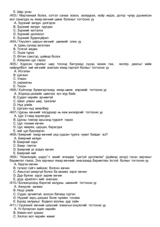 E. Шар усны
/403./ Мартамхай болох, сэтгэл санаа зовох, залхуурах, нойр ихдэх, дотор чулуу дүүжилсэн
мэт санагдах нь ямар өвчний шинж болохыг тогтооно уу
A. Зүрхний халуун дэлгэрэх
B. Зүрхний халуун нуугдах
C. Зүрхний хатгалга
D. Зүрхний долгисол
E. Зүрхний будангуйрал
/404./ Үзүүлэгч шарын өвчний шинжийг олно уу
A. Цавь сугаар загатнах
B. Толгой өвдөх
C. Эцэж турах
D. Өтгөн сэвсгэр, цайвар болох
E. Хамраас цус гарах
/405./ Хуурсан гурилыг шар тосонд багсраад сүүнд чанаж гаа, молор, давсыг хийж
найруулбал хий өвчнийг анагаах ямар гаргалт болхыг тогтооно уу
A. Исгэлэн
B. Цагаан
C. Улаан
D. сармисны
E. Тосон
/406./ Хүйтнээр булингартахад ямар шинж илрэхийг тогтооно уу
A. Ходоод цанхайх шингээх хүч муу байх
B. Судал нарийн эрчимтэй
C. Шээс улаан шар, тунгалаг
D. Нүд улайх
E. Цагаан нүд хөхөлбөр
/407./ Цусны өвчнийг язгуураар нь яаж ангилдгийг тогтооно уу
A. Цус 3 гэмд хорлогдох
B. Цусны гэмээр арьсанд тууралт гарах
C. Цус гоожих өвчин
D. Цус хөөрөх, царцах, барагдах
E. хий цус бүрэлдсэн
/408./ Бөөрний ямар өвчний үед судсан туулга чухал байдаг вэ?
A. Бөөрний халуун
B. Бөөрний хэрх
C. Бөөр гэмтэх
D. Бөөрний ус алдах өвчин
E. Бөөрний хий
/409./ “Номлохуйн үндэс”-т эмийг өгөхдөө “цаггүй үргэлжлэх” (дүймэд зэгүр) гэсэн зарчмыг
баримтал гэжээ. Энэ зарчмыг ямар өвчнийг анагаахад баримтлах ёстой болхыг тогтооно уу.
A. бадган өвчин
B. түгмэл гүйгч хийнээс болсон өвчин
C. Амьсгал амаргүй болох ба ханиах зэрэг өвчин
D. Дур булгих зэрэг зарим өвчин
E. уруу арилгагч хийг анагаах
/410./ Боловсроход бэрхтэй халууны шинжийг тогтооно уу
A. Хөхүүлж ханиах
B. Нүүр улайх
C. Судас эрчимтэй, хоосон бөгөөд түргэн
D. Нүдний харц дээшээ болж нулимс гоожих
E. Бусад халууныг бодвол хоолны дур сайн
/411./ Уушгиний өвчний шээсний язмагын онцлогийг тогтооно уу
A. Үс бутарсан адил нарийн
B. Хөвөн мэт зузаан
C. Хялгас мэт нарийн жижиг
 