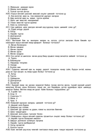 C. Жихүүцэж даардас хүрэх
D. Махны өнгө хөхрөх
E. Толгой хүчтэй хатгах
/430./ Хорын өвчний шээсний хөөсний онцлог шинжийг тогтооно уу
A. Хөх өнгөтэй, хөөс нь том хэмжээтэй дуугарч хагарна
B. Шар өнгөтэй хөөс нь жижиг, түргэн арилна
C. Шүлс шиг хөөстэй, наалдамхай
D. Улаан хөөстэй түргэн арилна
E. Хөөс нь солонгорно
/431./ Цус дийлэнх шээс хаагдах өвчний үед судсанд гарах шинжийг олно уу?
A. Судас алгуур дорой
B. Хатуу
C. Нарийн түргэн
D. Дэлгэрэнгүй
E. Хуйларсан
/432./ Өвчтөний бие нь хөнгөрөн хөлрөх нь зогсох, сэтгэл амгалан болж биеийн хүч
нэмэгдвэл хорын өвчний ямар хувиралт болохыг тогтооно?
A. Өвчин боловсрох
B. Өвчин хувирах
C. Өвчин сарних
D. Өвчин эдгэх
E. Өвчин хүндрэх
/433./ Хүч ихтэй эс шингэсэн өвчин доод биед оршвол ямар эмчилгээ хийхийг тогтооно уу
A. Туулга
B. Бөөлжүүлэг
C. Нирухаар татуулах
D. Хануур
E. Бүлээн жин
/434./ Судасны хөвчний нум нь өндөр, даралт тэсвэрлэх чанар сайн, бүдүүн энтэй, махны
дээр ил гарч лугших нь ямар судас болхыг тогтооно уу
A. Хатуу
B. Түргэн
C. Хуйларсан
D. Дэлгэрэнгүй
E. Эрчимтэй
/435./ Зүрхний ямар эм ууснаа мэдэхгүй байна гэсээр өвчтэн ирсэн, түүний зүрхний цохилт
минутанд 80-аас дээш болсноос гадна ам, хэл бадайрах, дотор муухайрах зэрэг шинжүүд
илэрсэн байна. Өвчтөн ямар эм уусан байж болохыг тодорхойлно уу?
A. 3 үрийн тан
B. Агар 8
C. Сорогзон 11
D. Мана 4
E. Чуна 5
/436./ Бөөрний нуугдсан халууны шинжийг тогтооно уу?
A. Шүдний өнгө буурах
B. Хамраас цус гоожих
C. Шээсний уур арилах нь удаан, язмаг нь хэсэглэж бөөгнөх
D. Шээс чавдагшрах
E. Шээсний өнгө улаан тунгалаг болох
/437./ Найруулсан хорын өвчний судасны лугшилтын онцлог ямар болхыг тогтооно уу?
A. Нарийн түргэн балархай живэнги
B. Ширүүн долгисож солилцон лугшина
C. Нарийн түргэн хөлбөрөнгүй
D. Хатуу эрчимтэй
E. Хоосон түргэн
/438./ Бам өвчний үед ясны чөмгийг гэмтээвэл ямар шинж тэмдэг илрэхийг тогтоооно уу
 