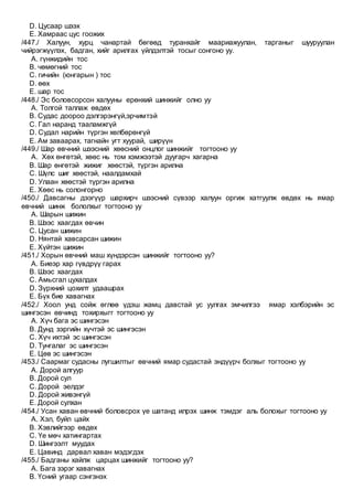 D. Цусаар шээх
E. Хамраас цус гоожих
/447./ Халуун, хурц чанартай бөгөөд туранхайг маариажуулан, тарганыг шууруулан
чийрэгжүүлэх, бадган, хийг арилгах үйлдэлтэй тосыг сонгоно уу.
A. гүнжидийн тос
B. чөмөгний тос
C. гичийн (юнгарын ) тос
D. өөх
E. шар тос
/448./ Эс боловсорсон халууны ерөнхий шинжийг олно уу
A. Толгой таллаж өвдөх
B. Судас доороо дэлгэрэнгүй,эрчимтэй
C. Гал наранд тааламжгүй
D. Судал нарийн түргэн хөлбөрөнгүй
E. Ам заваарах, тагнайн угт хуурай, ширүүн
/449./ Шар өвчний шээсний хөөсний онцлог шинжийг тогтооно уу
A. Хөх өнгөтэй, хөөс нь том хэмжээтэй дуугарч хагарна
B. Шар өнгөтэй жижиг хөөстэй, түргэн арилна
C. Шүлс шиг хөөстэй, наалдамхай
D. Улаан хөөстэй түргэн арилна
E. Хөөс нь солонгорно
/450./ Давсагны дээгүүр шархирч шээсний сүвээр халуун оргиж хатгуулж өвдөх нь ямар
өвчний шинж бололхыг тогтооно уу
A. Шарын шижин
B. Шээс хаагдах өвчин
C. Цусан шижин
D. Нянтай хавсарсан шижин
E. Хүйтэн шижин
/451./ Хорын өвчний маш хүндэрсэн шинжийг тогтооно уу?
A. Биеэр хар гүвдрүү гарах
B. Шээс хаагдах
C. Амьсгал цухалдах
D. Зүрхний цохилт удаашрах
E. Бүх бие хавагнах
/452./ Хоол унд сойж өглөө үдэш жамц давстай ус уулгах эмчилгээ ямар хэлбэрийн эс
шингэсэн өвчинд тохирхыгг тогтооно уу
A. Хүч бага эс шингэсэн
B. Дунд зэргийн хүчтэй эс шингэсэн
C. Хүч ихтэй эс шингэсэн
D. Тунгалаг эс шингэсэн
E. Цөв эс шингэсэн
/453./ Саармаг судасны лугшилтыг өвчний ямар судастай эндүүрч болхыг тогтооно уу
A. Дорой алгуур
B. Дорой сул
C. Дорой эелдэг
D. Дорой живэнгүй
E. Дорой сулхан
/454./ Усан хаван өвчний боловсрох үе шатанд илрэх шинж тэмдэг аль болохыг тогтооно уу
A. Хэл, буйл цайх
B. Хэвлийгээр өвдөх
C. Үе мөч хатингартах
D. Шингээлт муудах
E. Цавинд дарвал хаван мэдэгдэх
/455./ Бадганы хайлж царцах шинжийг тогтооно уу?
A. Бага зэрэг хавагнах
B. Үсний угаар сэнгэнэх
 