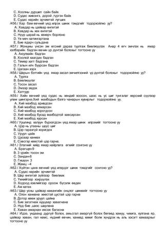 C. Хоолны дуршил сайн байх
D. Судас живэнгэ, дорой ,түргэн байх
E. Судас нарийн эрчимтэй лугших
/456./ Хар бам өвчний үед илрэх шинж тэмдгийг тодорхойлно уу?
A. Хавдар нь цайвар өнгөтэй
B. Хавдар нь хөх өнгөтэй
C. Нүүр царай нь хөхөрч борлоно
D. Үе мөч хатингартана
E. Бие ядарч сульдана
/457./ Жоншны үнсэн эм өгсний дараа туулгаж бөөлжүүлэх Анар 4 өгч эмчлэх нь ямар
хэлбэрийн бадган өвчин үр дүнтэй болохыг тогтооно уу
A. Аюулхайн бадган
B. Хоолой хаагдах бадган
C. Төмөр хагт бадгана
D. Галын илч буурсан бадган
E. Цагаан хэрх
/458./ Шарын бэтгийн үед ямар засал эмчилгээний үр дүнтэй болохыг тодорхойлно уу?
A. Туулга
B. Бөөлжүүлэг
C. Тосон засал
D. Эмээр эвдэх
E. Хатгуур
/459./ Хийн өвчний үед судас нь хөндий хоосон, шээс нь ус шиг тунгалаг хөрсний сүүлээр
улам шингэрнэ.Хий махбодын бэлгэ чанарын хувирлыг тодорхойлно уу.
A. Хий махбод аривдсан
B. Хий махбод хямарсан
C. Хий махбод хорогдсон
D. Хий махбод бусад махбодтой хавсарсан
E. Хий махбод хурсан
/460./ Уушгинд халуун бүрхэгдсэн үед ямар шинж илрэхийг тогтооно уу
A. Цэр нь утааны шүүс шиг
B. Цэр гарахгүй хоригдох
C. Уруул цайх
D. Цусаар ханиах
E. Сэвсгэр хөөстэй цэр гарна.
/461./ Элэгний хийд ямар найрлага өгхийг сонгоно уу
A. Брагшун-9
B. 3 үрийн тосон эм
C. Зандан-8
D. Гишүүн 3
E. Жамц –4
/462./ Хүйтэн цанх өвчний үед илэрдэг шинж тэмдгийг сонгоно уу?
A. Судас нарийн эрчимтэй
B. Шар өнгөтэй зүйлээр бөөлжих
C. Үмхийгээр хэхрүүлэх
D. Ходоод хэвлийгээр ороож бүсэлж өвдөх
E. Ам хатах
/463./ Шар усны цайвар хавангийн онцлог шинжийг тогтооно уу
A. Олон ханиана хөөстэй цустай цэр гарна
B. Дотор хөөж уруул цайна
C. Бие загатнаж нууцаар хавагнана
D. Нүд бие ,шээс шарлана
E. Хаван амархан ихсэж багасна
/464./ Идээ, ундаанд дургүй болох, амьсгал амаргүй болох бөгөөд хамуу, чихига, хулгана яр,
цайвар хаван, гал намс, нүдний өвчин, ханиад хижиг болж хүндрэх нь аль хэсэгт хамаархыг
тогтооно уу
 