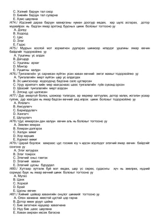 C. Хэлний баруун тал охор
D. Биеийн баруун тал суларна
E. Хумс шарлана
/474./ Идсэний дараа баруун хавирганы нуман доогуур өвдөх, хар шүлс асгарах, дотор
муухайрах нь бадган ямар эрхтэнд буусных шинж болохыг тогтооно уу
A. Дэлүү
B. Ходоод
C. Цөс
D. Элэг
E. Гэдэс
/475./ Муурын хоолой мэт хоржигнон дуугарах шинжээр илэрдэг уушгины ямар өвчин
байдгийг тодорхойлно уу
A. Уушгины ус алдах
B. Дагшуур
C. Уушгины архаг
D. Мэнгэр
E. Уушигны халуун
/476./ Тунгалагийн ус сарнисан хүйтэн усан хаван өвчний эмгэг жамыг тодорхойлно уу
A. Тунгалагийн мөрт хүйтэн шар ус алдагдах
B. Эс шингэснээр ходоодонд бадгана салс цугларсан
C. Уруу арилгагч хийн мөр хаагдснаас шээс тунгалагийн гүйх сүвэнд орсон
D. Шээсийг тунгалагийн мөрт алдсан
E. Элгэнд цус цалгисан
/477./ Дур амаргүй болох, цээжээр тэлэгдэх, ар өврөөр хатгуулах, дотор халах, исгэлэн усаар
гулгих, дур хаагдах нь ямар бадган өвчний үед илрэх шинж болохыг тодорхойлно уу
A. Ялзлагч
B. Амсуулагч
C. Барилдуулагч
D. Хангагч
E. Шүтүүлэгч
/478./ Цус хямарсан дан халуун өвчин аль нь болохыг тогтооно уу
A. Зөөлөн хямрах
B. Хямран дэлгэрэх
C. Халуун хижиг
D. Хор харших
E. Хурмал хижиг
/479./ Царай борлож хамраас цус гоожих юу ч идсэн хорлодог элэгний ямар өвчин байдгийг
сонгоно уу
A. Элэг хатуурах
B. Элэг томрох
C. Элэгний оньс гэмтэх
D. Элэгний хаван
E. Элэгний цусны буруудал
/480./ Хутгаар хутгалж буй мэт өвдөх, шар үс сөрөх, судаснгы хүч нь зөөлрөх, нүдний
сормуус буух нь ямар өвчний шинж болохыг тогтооно уу
A. Мүгво
B. Цанх
C. Хорхой
D. Брай
E. Цусны өвчин
/481./ Хийний цайвар хавангийн онцлог шинжийг тогтооно уу
A. Олон ханиана хөөстэй цустай цэр гарна
B. Дотор хөөж уруул цайна
C. Бие загатнаж нууцаар хавагнана
D. Нүд бие ,шээс шарлана
E. Хаван амрхан ихсэж багасна
 