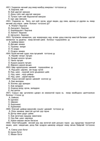/491./ Ундаасах өвчний үед ямар махбод хямрахыг тогтоооно уу
A. Бадгана, хий
B. Хий шартай хавсрах
C. Дээш гүйгч хий шартай хавсрах
D. Түгмэл гүйгч хий бадганатай хавсрах
E. Цус шар хавсрах
/492./ Ундаасах нь бага, хэл хүйт оргих, уруул өвдөх, дуу сөөх, идээнд үл дурлах нь ямар
өвчний үед илрэх шинж болохыг тогоооно уу?
A. Ялзлагч бадгана
B. Амсуулагч бадгана
C. Барилдуулагч бадгана
D. Хангагч бадгана
E. Шүтүүлэгч бадгана
/493./ Үргэлжлэн ханиалгаж, цэр ховхрохдоо муу, өглөө үдэш сэвсгэр хөөстэй багахан цэртэй
ханиалгах нь уушигны ямар өвчний шинж болохыг тодорхойлно уу
A. Цайвар хаван
B. Дагшиж ханиах
C. Уушгины халуун
D. Ус алдах
E. Огшрон ханиах
/494./ Брай өвчний судас яаж лугшихийг тогтооно уу
A. Нарийн чичэрч лугших
B. Хөндий хоосон лугших
C. Чанга лугших
D. Бүдүүн дүүрэн лугших
E. Живэнгэ дорой лугших
/495./ Шар хураагдсаны шинжийг тодорхойлно уу
A. Нүд,шээс шарлах, ам гашуу оргих
B. Нүд, шээс , нүүрний өнгө урьдахаас цайх
C. Нүд, шээс , нүүр цайвар
D. Нүд, шээс , царай харлах
/496./ Хорын өвчний хурсан шинжийг сонгоно уу
A. Бие хөнгөрөх
B. Хоолны дур арвидах
C. Бие халуурах
D. Ходоод халуу оргих, залхуурах
E. Ам цангах
/497./ Сарын хир үргэлжлэн цувирч их хэмжээтэй гарах нь ямар махбодоос шалтгаалсан
болохыг тгтооно уу
A. Хийнээс
B. Цуснаас
C. Шараас
D. Бадганаас
E. Хурмалаас
/498./ Элэгний цайвар хавангийн онцлог шинжийг тогтооно уу
A. Олон ханиана хөөстэй цустай цэр гарна
B. Дотор хөөж уруул цайна
C. Бие загатнаж нууцаар хавагнана
D. Нүд бие ,шээс шарлана
E. Хаван амрхан ихсэж багасна
/499./ Эмэгтэйчүүдийн өвчний үед хар өнгөтэй зүйл доошоо гарах ууц нуруугаар тасралтгүй
өвдөх, шээс чавдагших, доод бие хүндрэх шинжээр илэрдэг ямар өвчин байдгийг тогтоооно
уу
A. Савны усан бэтэг
B. Цусан бэтэг
C. Махан бэтэг
 