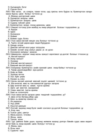 D. Булчирхайн бэтэг
E. Судсан бэтэг
/500./ Мах хатах, үе сэлхрэх, тамхи татах, шүд хумсны өнгө буурах нь булингартсан халуун
хаана буусны шинж болхыг тогтооно уу
A. Маханд дэлгэрсэний шинж
B. Хуучирсан халууны шинж
C. Булингартсан халууны шинж
D. Судалд гүйсний шинж
E. Булингартсан халуун ясанд шунасаны шинж
/501./ Хөврөл тогтоход усан махбод нь ямар үйлдэлтэй болохыг тодорхойлно уу
A. бүрдэх
B. хурах
C. боловсрох
D. бойжих
E. бойжих суурь болох
/502./ Усан хаван өвчний нөхцөл аль болохыг тогтооно уу
A. Туулга өгсний дараа идээ явдал буруудсан
B. Хануур хэтрэх
C. Давслаг амттай хоол ундыг хэтрүүлэх
D. Биеийн хүчний хүнд ажлын дараа ус их уусан
E. Хоосорсон халууныг ханасан
/503./ Шимжүүлэх жүдлэнг ямар насны хүмүүст хэрэглэвэл үр дүнтэй болохыг тгтоооно уу
A. Настай хүмүүст
B. Залуу хүмүүст
C. Хүүхдэд
D. Элэгний өвчтэй хүмүүст
E. Бөөрний өвчтэй хүмүүст
/504./ Халуунаар булингартах үеийн ерөнхий шинж ямар байхыг тогтооно уу
A. Тамир дорой,хөдөлбөл зүрх дэлсэх
B. Нойр их байх
C. Зүрхээр хатгах
D. Хэл, буйл улайх
E. Ханиах нь олон
/505./ Цусны өвчний шээсний хөөсний онцлог шинжийг тогтооно уу
A. Хөх өнгөтэй, хөөс нь том хэмжээтэй дуугарч хагарна
B. Шар өнгөтэй хөөс нь жижиг, түргэн арилна
C. Шүлс шиг хөөстэй, наалдамхай
D. Улаан хөөстэй, түргэн арилна
E. Хөөс нь солонгорно
/506./ Усан хаван өвчин эдгэрэх шинж тэмдэгийг тодорхойлно уу?
A. Шээс өтгөн бөгөөд улбар шар
B. Шээс нь хөхөвтөр хэмжээ их
C. Их ундаасах
D. Нүд улайх
E. Амьсгал давхцах
/507./ Бэтгийг эвдэхэд ямар бүлэг эмийг сонговол үр дүнтэй болохыг тодорхойлно уу
A. Агар, жац
B. Түлсэн давс, шингүн
C. Мана,сороол, готалва
D. Жонш, жилж
E. Тунсаа, жонш
/508./ Цус дийлэнх байж уушги, зүрхэнд нөлөөлж маханд дэлгэрч биеийн судас хөөж өвдөлт
ихтэй байх нь ямар хэрхийн шинж болохыг тогтоно уу
A. Махны хэрх
B. Ясны хэрх
C. Судасны хэрх
 