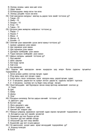 B. Эхлээд хонины шинэ мах шөл өгөх
C. Шууд ханах
D. Боловсруулах ямар нэгэн тан өгөх
E. Эхлээд дэгдийн тосон эм өгөх
/34./ Хий хавсарсан халууныг хамтад нь дарах талх эмийг тогтооно уу?
1. Гавар - 25
2. Омбу - 15
3. Зандан - 10
4. Агар - 10
5. Гиван - 10
/35./ Дотроос хөөх хөлөргөх найрлагыг тогтооно уу
1. Лидэр - 7
2. Норов -7
3. Мана - 4
4. Жапүр - 8
5. Хонлин - 5
/36./ Элэгний усан хавангийн үүсэх эмгэг жамыг тогтооно уу?
1. Цулаас цувирсан усан хаван
2. Цус сарнисан усан хаван
3. Цөс сарнисан усан хаван
4. Цугларах хэлбэрийн усан хаван
5. Гэдэс нэвчрэх хэлбэрийн усан хаван
/37./ Шарын халууны шинжийг тогтооно уу?
1. Нүд шарлах
2. Шээс шарлах
3. Ам гашуу оргих
4. Хий огих
5. Ам заваарах
/38./ Бадган хий хавсарсан өвчин хүндэрсэн үед илэрч болох судасны лугшилтыг
тодорхойлно уу
1. Загас уснаас цойлох мэтээр лугших судас
2. Ятуу идэш идэх мэт лугших судас
3. Хэсэг зогсч, хэсэг татвалзан, хэсэг хоосрон маш дорой лугших судас
4. 4 - 5 лугшсаны дараа хүч нь суларч зогсох дараа нь судасны лугшилт түргэсэх
5. 2 - 3 лугшсаны сүүлээр хүч нь буурч маш алгуур лугших
/39./ Эмэгтэйчүүдийн хий бүрэлдсэн өвчин ямар эрхтэнд нөлөөлхийг сонгоно уу
A. Гэдэс
B. Цөс
C. Бөөр
D. Дэлүү
E. Элэг
/40./ Язгуурын ангилалд багтах шарын өвчнийг тогтооно уу?
A. Шингээгч шар
B. Бүтээгч шар
C. Өнгө урвуулагч шар
D. Өнгө тодруулагч шар
E. Цөсний ам алдрах шар
/41./ Намрын улиралд идэвхжсэн эрхтэний судас хэрхэн лугшихийг тодорхойлно уу
A. Богширгын дуу мэт нарийн эрчимтэй
B. Хөхөөний дуу мэт бүдүүн уртлаг
C. Чүүчлын дуу мэт зөөлөн алгуур
D. Хитрүүний дуу мэт охор зөөлөн
E. Бүдэнгийн дуу мэт огцом ширүүн
/42./ Эс шингэснээс үүсдэг шинэ архаг өвчнүүдийг тодорхойлно уу?
A. Ходоод тэлэгдэх
B. Бэтэг
 