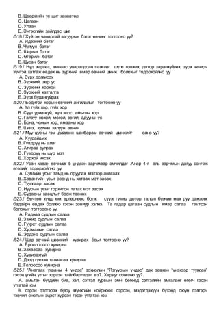 B. Цөөрмийн ус шиг хөхөвтөр
C. Цагаан
D. Улаан
E. Энгэсгийн зайлдас шиг
/518./ Хүйтэн чанартай язгуурын бэтэг өвчинг тогтооно уу?
A. Идээний бэтэг
B. Чулуун бэтэг
C. Шарын бэтэг
D. Өгөрийн бэтэг
E. Цусан бэтэг
/519./ Нүд харлах, амнаас унжралдсан салслаг шүлс гоожих, дотор харанхуйлах, зүрх чичирч
хүчтэй хатгаж өвдөх нь зүрхний ямар өвчний шинж болохыг тодорхойлно уу
A. Зүрх долгисох
B. Зүрхний шар ус
C. Зүрхний хорхой
D. Зүрхний хатгалга
E. Зүрх будангуйрах
/520./ Бодитой хорын өвчний ангилалыг тогтооно уу
A. Үл гүйх хор, гүйх хор
B. Сүүт уриангуй, хүн хорс, амьтны хор
C. Галзуу нохой, могой, зөгий, адууны үс
D. Бона, чонын хор, ямааны хор
E. Шинэ, хуучин халуун өвчин
/521./ Муу цусны гэм дийлэнх шанбарам өвчний шинжийг олно уу?
A. Хуурайших
B. Гүвдрүү нь алаг
C. Атираа сулрах
D. Гүвдрүү нь шүр мэт
E. Хорхой ихсэх
/522./ Усан хаван өвчнийг 5 үндсэн зарчмаар эмчилдэг .Анар 4-г аль зарчмын дагуу сонгож
өгөхийг тодорхойлно уу
A. Сувгийн усыг замд нь оруулах мэтээр анагаах
B. Хавангийн усыг оронд нь хатаах мэт засах
C. Туулгаар засах
D. Нуурын усыг горхилон татах мэт засах
E. Судасны хавцлыг боож төөнөх
/523./ Өвчтөн хүнд юм өргөснөөс болж сүүж гуяны дотор талын булчин мах руу дамжиж
бадайрч өвдөх боллоо гэсэн зовиур хэлнэ. Та гадар цагаан судлын ямар салаа гэмтсэн
болохыг тогтоооно уу
A. Раднаа судлын салаа
B. Зажид судлын салаа
C. Гуурст судлын салаа
D. Хурмалын салаа
E. Эрдэнэ судлын салаа
/524./ Шар өвчний шээсний хувирах ёсыг тогтооно уу?
A. Ёроолоосоо хувирна
B. Захаасаа хувирна
C. Хувирахгүй
D. Дээд гүехэн талаасаа хувирна
E. Голоосоо хувирна
/525./ “Анагаах ухааны 4 үндэс” зохиолын “Язгуурын үндэс” дэх зөвхөн “үнэхээр туулсан”
гэсэн үгийн утгыг хэрхэн тайлбарладаг вэ?. Хариуг сонгоно уу?.
A. амьтан бүгдийн бие, хэл, сэтгэл гурвын эмч бөгөөд сэтгэлийн амгаланг өгөгч гэсэн
утгатай юм
B. сэрэн дэлгэрэх буюу мунхгийн нойрноос сэрсэн, мэдэгдэхүүн бүхэнд оюун дэлгэрч
тэвчил онолын эцэст хүрсэн гэсэн утгатай юм
 