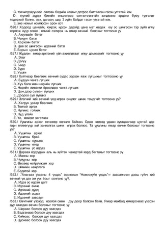 C. тэвчигдэхүүнээс салсан бодийн номыг дотроо багтаасан гэсэн утгатай юм
D. түүний дүрст биеийн онцлогоор сэтгэлчлэнгийн зэндмэнэ эрдэнэ буюу тунгалаг
тодорхой болно. хөх, цагаан, шар 3 зүйл байдаг гэсэн утгатай юм.
E. энэ номыг номлосон орон хот
/526./ Ходоод цанхайх, хэхрэх, идсэн даруйд цанх мэт өвдөх юу эс шингэсэн тэр зүйл илүү
хорлож нүүр зовхи , өлмий сэлхрэх нь ямар өвчний болохыг тогтооно уу
A. Аюулхайн бэтэг
B. Чулуун бэтэг
C. Хорхойн бэтэг
D. Цөв эс шингэсэн идээний бэтэг
E. Борын цусан бэтэг
/527./ Жүдлэн ямар эрхтэний үйл ажиллагааг илүү дэмжихийг тогтооно уу
A. Элэг
B. Дэлүү
C. Бөөр
D. Зүрх
E. Уушги
/528./ Хүйтнээр бөөлжих өвчний судас хэрхэн яаж лугшихыг тогтоооно уу
A. Бүдүүн чанга лугших
B. Хүч бага хөвч нарийн лугших
C. Нарийн живэнги ёроолдоо чанга лугших
D. Цон дээр сулхан лугших
E. Доороо сул лугших
/529./ Элэгний хий өвчний үед илрэх онцлог шинж тэмдгийг тогтооно уу?
A. Халуун усаар бөөлжих
B. Толгой эргэх
C. Нулимс гойжих
D. Нүд улайх
E. Үс, хөмсөг загатнах
/530./ Уушгины архаг өвчнөөр өвчилж байсан. Одоо нэлээд удаан хугацаагаар цустай цэр
гарч өглөөгүүр хий ханиалгах шинж илрэх боллоо. Та уушгины ямар өвчин болохыг тогтооно
уу?
A. Уушигны архаг
B. Уушигны брай
C. Уушигны сурьяа
D. Уушигны өгөр
E. Уушигны ус алдах
/531./ Дараах хоруудын аль нь хүйтэн чанартай хорд багтахыг тогтооно уу
A. Махны хор
B. Чулууны хор
C. Өвсөөр найруулсан хор
D. Шимийн найрлага
E. Бодитой хор
/532./ .“Анагаах ухааны 4 үндэс” зохиолын “Номлохуйн үндэс”-т заасанчлан дээш гүйгч хий
өвчний үе дэх эм уух ёсыг сонгоно уу?.
A. Идээ эс идсэн цагт
B. Идээний өмнө
C. Идээний дунд
D. Идээний эцэст
E. Идээний завсарт
/533./ Өвчтнийг үзэхэд хоолой сөөж дуу доор болсон байв. Ямар махбод хямарснаас үүссэн
дуу хаагдах өвчин болохыг тогтооно уу
A. Шараас болсон дуу хаагдах
B. Бадганаас болсон дуу хаагдах
C. Хийнээс болсон дуу хаагдах
D. Цуснаас болсон дуу хаагдах
 