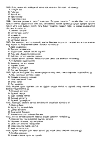 /543./ Бона, чонын хор нь бодитой хорын аль ангилалд багтахыг тогтооно уу
A. Үл гүйх хор
B. Гүйх хор
C. Хүчтэй хор
D. Урвасан хор
E. Найруулсан хор
/544./ .“Анагаах ухааны 4 үндэс” зохиолын “Язгуурын үндэс”-т “…өөрийн бие, хэл, сэтгэл
гурвын гэмгүй, шударгатгаж (бие, хэл, сэтгэлийнхээ гэмийг арилгаад шулуун шударга оршигч
гэсний утга юм) бусдын гэмийн тэгш бусыг тэгшитгэн үйлдэх” гэсэн нь алинд хамааралтай
.болохыг тогтооно уу
A. эмчийн тангараг
B. үзүүлэгчийн зарлиг
C. аршийн ёс
D. энэрэхүйн сэтгэл
E. цаглашгүй дөрөв
/545./ Ам заваарах, ходоод цанхайх, хэхрэх, бөөлжих, нүд нүүр сэлхрэх, юу эс шингэсэн нь
илүү хорлох нь ямар өвчний шинж болохыг тогтооно уу
A. Цөв эс шингэсэн
B. Тунгалаг эс шингэсэн
C. Бадган салс , хэхрэх, хөших, хор мэт
D. Хий, шар , бадгантай хавсарсан
E. Хуйлрах, тогтох, цувирах, сарних
/546./ Бадган өвчний шээсний язмагын онцлог шинж аль болохыг тогтооно уу
A. Үс бутарсан адил нарийн
B. Хөвөн зулсан мэт зузаан
C. морины үс мэт
D. Язмаг нь үүл адил
E. Элс шиг ёроолдоо тунана
/547./ Хуйлрах хэлбэрийн бор өвчин цувирвал ямар шинж тэмдэг илрэхийг тодорхойлно уу
A. Өрц нуруугаар хатгуулж өвдөх
B. Хэвлийн судаснууд гүрвийх
C. Шээс хөөс ихтэй болох
D. Өтгөн хатах
E. Ам заваарах
/548./ Нүдний судас гүрвийж, хэл ам хуурай ширүүн болох нь зүрхний ямар өвчний шинж
болохыг тодорхойлно уу
A. Зүрхний долгисол
B. Зүрхний шар ус
C. Зүрх хийгээр хатгах
D. Зүрхний хатгалга
E. Зүрхний будангуйрал
/549./ Ходоодны бадгана өвчний бөөлжисний онцлогийг тогтооно уу
A. Хөөс их байх
B. Хүрэн бор өнгөтэй байх
C. Цустай бөөлжих
D. Салс ихтэй бөөлжих
E. Утааны шүүс шиг зүйлээр бөөлжих
/550./ Хийний өвчний шээсний хөөсний онцлог шинжийг тогтооно уу
A. Хөх өнгөтэй, том хэмжээтэй дуугарч хагарна
B. Шар өнгөтэй жижиг, түргэн арилна
C. Шүлс шиг хөөстэй, наалдамхай
D. Улаан хөөстэй түргэн арилна
E. Хөөс нь солонгорно
/551./ Хүйтэн чанартай усан хаван өвчний үед илрэх шинж тэмдгийг тогтооно уу?
A. Бүх бие хавагнах
B. Хэвлий томорч, судас нь гүрвийх
 