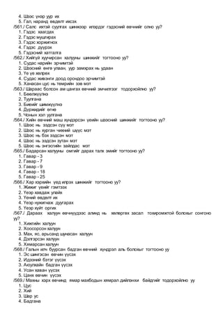 4. Шээс үнэр уур их
5. Гал, наранд өвдөлт ихсэх
/561./ Салс ихтэй суулгах шинжээр илэрдэг гэдэсний өвчнийг олно уу?
1. Гэдэс хаагдах
2. Гэдэс мушгирах
3. Гэдэс хоржигнох
4. Гэдэс дүүрэх
5. Гэдэсний хатгалга
/562./ Хийгүй хуучирсан халууны шинжийг тогтооно уу?
1. Судас нарийн эрчимтэй
2. Шээсний өнгө улаан, уур замхрах нь удаан
3. Үе үе хөлрөх
4. Судас живэнги доод орондоо эрчимтэй
5. Ханасан цус нь төмрийн зэв мэт
/563./ Шараас болсон ам цангах өвчний эмчилгээг тодорхойлно уу?
1. Бөөлжүүлнэ
2. Туулгана
3. Биеийг шимжүүлнэ
4. Дүржидийг өгнө
5. Чонын хэл уулгана
/564./ Хийн өвчний маш хүндэрсэн үеийн шээсний шинжийг тогтооно уу?
1. Шээс нь ээдсэн сүү мэт
2. Шээс нь хурган чихний шүүс мэт
3. Шээс нь бэх ээдсэн мэт
4. Шээс нь ээдсэн зутан мэт
5. Шээс нь энгэсгийн зайлдас мэт
/565./ Бадарсан халууны омгийг дарах талх эмийг тогтооно уу?
1. Гавар - 3
2. Гавар - 7
3. Гавар - 9
4. Гавар - 18
5. Гавар - 25
/566./ Хар хэрхийн үед илрэх шинжийг тогтооно уу?
1. Жижиг үеийг гэмтээх
2. Үеэр хавдаж улайх
3. Үений өвдөлт их
4. Үеэр нужигнаж дуугарах
5. Үеэр хүйт оргих
/567./ Дараах халуун өвчнүүдээс алинд нь хөлөргөх засал тохиромжтой болохыг сонгоно
уу?
1. Хижгийн халуун
2. Хоосорсон халуун
3. Мах, яс, арьсанд шунасан халуун
4. Дэлгэрсэн халуун
5. Хямарсан халуун
/568./ Галын илч буурсан бадган өвчний хүндрэл аль болохыг тогтооно уу
1. Эс шингэсэн өвчин үүсэх
2. Идээний бэтэг үүсэх
3. Аюулхайн бадган үүсэх
4. Усан хаван үүсэх
5. Цанх өвчин үүсэх
/569./ Махны хэрх өвчинд ямар махбодын хямрал дийлэнхи байдгийг тодорхойлно уу
1. Цус
2. Хий
3. Шар ус
4. Бадгана
 