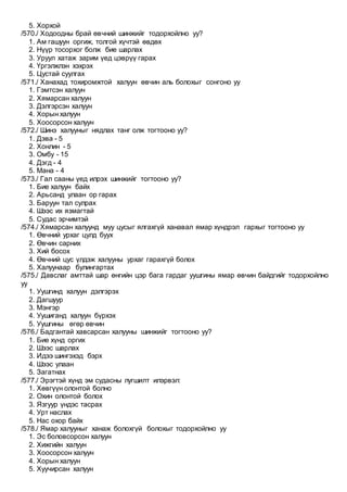 5. Хорхой
/570./ Ходоодны брай өвчний шинжийг тодорхойлно уу?
1. Ам гашуун оргиж, толгой хүчтэй өвдөх
2. Нүүр тосорхог болж бие шарлах
3. Уруул хатаж зарим үед цэврүү гарах
4. Үргэлжлэн хэхрэх
5. Цустай суулгах
/571./ Ханахад тохиромжтой халуун өвчин аль болохыг сонгоно уу
1. Гэмтсэн халуун
2. Хямарсан халуун
3. Дэлгэрсэн халуун
4. Хорын халуун
5. Хоосорсон халуун
/572./ Шинэ халууныг нядлах танг олж тогтооно уу?
1. Дэва - 5
2. Хонлин - 5
3. Омбу - 15
4. Дэгд - 4
5. Мана - 4
/573./ Гал сааны үед илрэх шинжийг тогтооно уу?
1. Бие халуун байх
2. Арьсанд улаан ор гарах
3. Баруун тал сулрах
4. Шээс их язмагтай
5. Судас эрчимтэй
/574./ Хямарсан халуунд муу цусыг ялгахгүй ханавал ямар хүндрэл гархыг тогтооно уу
1. Өвчний урхаг цулд буух
2. Өвчин сарних
3. Хий босох
4. Өвчний цус үлдэж халууны урхаг гарахгүй болох
5. Халуунаар булингартах
/575./ Давслаг амттай шар өнгийн цэр бага гардаг уушгины ямар өвчин байдгийг тодорхойлно
уу
1. Уушгинд халуун дэлгэрэх
2. Дагшуур
3. Мэнгэр
4. Уушиганд халуун бүрхэх
5. Уушгины өгөр өвчин
/576./ Бадгантай хавсарсан халууны шинжийг тогтооно уу?
1. Бие хүнд оргих
2. Шээс шарлах
3. Идээ шингэхэд бэрх
4. Шээс улаан
5. Загатнах
/577./ Эрэгтэй хүнд эм судасны лугшилт илэрвэл:
1. Хөвгүүн олонтой болно
2. Охин олонтой болох
3. Язгуур үндэс тасрах
4. Урт наслах
5. Нас охор байх
/578./ Ямар халууныг ханаж болохгүй болохыг тодорхойлно уу
1. Эс боловсорсон халуун
2. Хижгийн халуун
3. Хоосорсон халуун
4. Хорын халуун
5. Хуучирсан халуун
 
