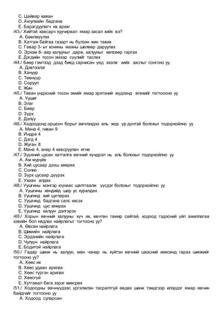 C. Цайвар хаван
D. Аюулхайн бадгана
E. Барагдуулагч их архаг
/43./ Хийтэй хавсарч хуучирвал ямар засал хийх вэ?
A. Бөөлжүүлэх
B. Хатгаж байгаа газарт нь бүлээн жин тавих
C. Гавар 3- ыг хонины махны шөлөөр даруулах
D. Эрхэм 8- аар халууныг дарж, халууныг хөлсөөр гаргах
E. Дэгдийн тосон эмээр сүүлийг таслах
/44./ Бөөр гэмтээд дээд биед сарнисан үед эхэлж хийх заслыг сонгоно уу.
A. Дэвтээлэг
B. Хануур
C. Төөнүүр
D. Соруул
E. Жин
/45./ Таван үндэсний тосон эмийг ямар эрхтэний жүдлэнд өгөхийг тогтоооно уу
A. Уушиг
B. Элэг
C. Бөөр
D. Зүрх
E. Дэлүү
/46./ Ходоодонд оршсон борыг эмчлэхдээ аль жор үр дүнтэй болохыг тодорхойлно уу
A. Мана 4, гиван 9
B. Индра 4
C. Дэгд 4
D. Жуган 8
E. Мана 4, анар 4 хавсруулан өгнө
/47./ Зүрхний цусан хатгалга өвчний хүндрэл нь аль болохыг тодорхойлно уу
A. Ам муруйх
B. Хий цусаар дээш хөөрөх
C. Солио
D. Зүрх цусаар дүүрэх
E. Ухаан алдах
/48./ Уушгины мэнгэр юунаас шалтгаалж үүсдэг болохыг тодорхойлно уу
A. Уушгины хөндийд шар ус хуралдах
B. Уушгинд хий цугларах
C. Уушгинд бадгана салс ихсэх
D. Уушгинд цус хямрах
E. Уушгинд халуун дэлгэрэх
/49./ Хорын өвчний халууны хүч их, өвчтөн тамир сайтай, ходоод гэдэсний үйл ажиллагаа
хэвийн бол нядлах найрлагыг тогтооно уу?
A. Өвсөн найрлага
B. Шимийн найрлага
C. Эрдэнийн найрлага
D. Чулуун найрлага
E. Бодитой найрлага
/50./ Гадар шинж нь халуун, мөн чанар нь хүйтэн өвчний шээсний хөөсөнд гарах шинжийг
тогтооно уу?
A. Хөөс их
B. Хөөс удаан арилах
C. Хөөс түргэн арилах
D. Хөөсгүй
E. Хутгавал бага зэрэг хөөсрөх
/51./ Ходоодны өвчнүүдээс үргэлжлэн тасралтгүй өвдөх шинж тэмдгээр илэрдэг ямар өвчин
байдгийг тогтооно уу
A. Ходоод суларсан
 