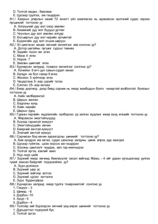 D. Толгой өвдөх , бөөлжих
E. Цусаар суулгах, ам гашуурах
/61./ Хаврын улирлын эхний 72 хоногт үйл ажиллагаа нь идэвхжсэн эрхтэний судас хэрхэн
лугшихийг тогтооно уу
A. Хитрүүний дуу мэт охор зөөлөн
B. Хөхөөний дуу мэт бүдүүн уртлаг
C. Чүүчлын дуу мэт зөөлөн алгуур
D. Богширгын дуу мэт нарийн эрчимтэй
E. Бүдэнгийн дуу мэт огцом ширүүн
/62./ Эс шингэсэн хөших өвчний эмчилгээг зөв сонгоно уу?
A. Дотор шагайны лугших судсыг төөнөх
B. Задийн тосон эм өгөх
C. Мана 4 өгөх
D. Норов 7
E. Зөөлөн шимтийг өгөх
/63./ Хуучирсан халуунд тохирох эмчилгээг сонгоно уу?
A. Хонилон 6 өгч цул савын судал ханах
B. Халуун их бол гавар 9 өгөх
C. Жонлон 5 хүйтнээр өгөх
D. Чацаргана 5- аар цэрийг татах
E. Сантал 25- аар хатаах
/64./ Бөөр доргиод дээд биед сарних нь ямар махбодын бэлгэ чанартай холбоотой болохыг
тогтооно уу
A. Хийн хөлбөрөнгүй
B. Шарын хөнгөн
C. Бадганы хүнд
D. Хийн нарийн
E. Шарын хурц
/65./ Гурван төрлийн жүдлэнгийн хэлбэрээс үр залгах жүдлэнг ямар хүнд өгөхийг тогтооно уу
A. Жирэмсэн эмэгтэйчүүдэд
B. Хүүхэд гарахгүй хүмүүст
C. Эмэгтэйчүүдийн өвчин
D. Бөөрний өвчтэй хүмүүст
E. Элэгний өвчтэй хүмүүс
/66./ Сарнисан бор өвчин хураагдсны шинжийг тогтооно уу?
A. Бие хүндрэх ам хатах, судас шээсэнд халууны шинж илрэх дур хаагдах
B. Цусаар гүйлгэж, цээж хорсох ам гашуурах
C. Хоолны шингээлт муудах, хөл гар минчүүрэх
D. Толгой эргэх, хэвлий хөөх
E. Нүд нүүр цайх
/67./ Зүрхний ямар өвчинд бөөлжүүлэг засал хийгээд Жамц - 4 ийг удаан хугацаагаар уулгах
тухай заасан байдгийг тодорхойлно уу?
A. Зүрх долгисох
B. Зүрхний шар ус
C. Зүрхний хийгээр хатгах
D. Зүрхний цусан хатгалга
E. Зүрх будангуйрах
/68./ Хуучирсан халуунд ямар туулга тохиромжтойг сонгоно уу
1. Гишүүн - 3
2. Шижид - 6
3. Дэдбон -10
4. Арүр - 5
5. Дэдбон - 4
/69./ Толгойд хий бүрэлдсэн өвчний үед илрэх шинжийг тогтооно уу
1. Дурьдатгал тодорхой бус
2. Толгой эргэх
 