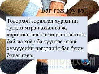 Баг гэж юу вэ?Тодорхой зорилгод хүрэхийн тулд хамтран ажилллаж, харилцан нэг нэгэндээ нөлөөлж байгаа хоёр ба түүнээс дээш хүмүүсийн нэгдэлийг баг буюу бүлэг гэнэ. 