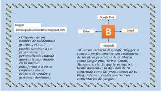•Disponer de un
nombre de subdominio
gratuito, el cual
puedes cambiar a tu
propio dominio
personalizado cuando
quieras (comprándolo
en la misma
plataforma o a otras
empresas que se
ocupan de vender y
gestionar dominios).
tecnologiadelamano10-02.blogspot.com
Blogger
Al ser un servicio de Google, Blogger se
conecta perfectamente con cualquiera
de los otros productos de la Marca
como Google plus, Drive, Gmail,
Hangouts, etc. Lo que te permitiría
tanto aumentar la difusión de tu
contenido como las prestaciones de tu
blog. Además, puedes mostrar los
comentarios de Google+.
Google Plus
GmailDrive
Hangouts
 