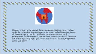 B
Blogger se ha vuelto una de las principales paginas para realizar
valga la rebundancia un blogger, este nos brinda diferentes formas
de aprendizaje y con las cuales hace que nuestro uso en la
plataforma sea entretenido, teniendo en cuenta que va de la mano
con el navegador Google que facilita el acceso a varios programas
como You Tube
 