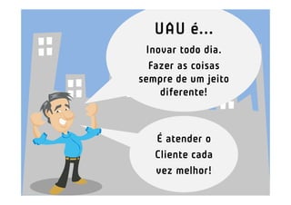 UAU é...
 Inovar todo dia.
  Fazer as coisas
sempre de um jeito
    diferente!



   É atender o
   Cliente cada
   vez melhor!
 