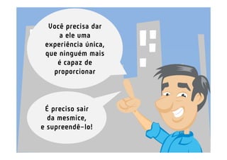 Você precisa dar
     a ele uma
 experiência única,
 que ninguém mais
    é capaz de
   proporcionar



 É preciso sair
  da mesmice,
e supreendê-lo!
 