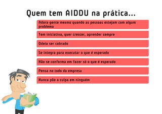 Quem tem AIDDU na prática...
   Adora gente mesmo quando as pessoas estejam com algum
   problema

   Tem iniciativa, quer crescer, aprender sempre

   Odeia ser cobrado

   Se integra para executar o que é esperado

   Não se conforma em fazer só o que é esperado

   Pensa no todo da empresa

   Nunca põe a culpa em ninguém
 
