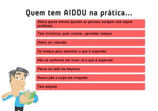 Quem tem AIDDU na prática...
   Adora gente mesmo quando as pessoas estejam com algum
   problema

   Tem iniciativa, quer crescer, aprender sempre

   Odeia ser cobrado

   Se integra para executar o que é esperado

   Não se conforma em fazer só o que é esperado

   Pensa no todo da empresa

   Nunca põe a culpa em ninguém

   Tem pegada
 