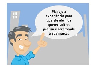 Planeje a
 experiência para
  que ele além de
   querer voltar,
prefira e recomende
    a sua marca.
 