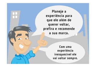 Planeje a
 experiência para
  que ele além de
   querer voltar,
prefira e recomende
    a sua marca.


          Com uma
        experiência
      inesquecível ele
     vai voltar sempre.
 
