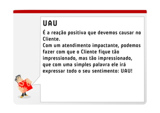 UAU
É a reação positiva que devemos causar no
Cliente.
Com um atendimento impactante, podemos
fazer com que o Cliente fique tão
impressionado, mas tão impressionado,
que com uma simples palavra ele irá
expressar todo o seu sentimento: UAU!
 