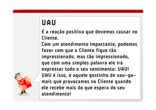 UAU
É a reação positiva que devemos causar no
Cliente.
Com um atendimento impactante, podemos
fazer com que o Cliente fique tão
impressionado, mas tão impressionado,
que com uma simples palavra ele irá
expressar todo o seu sentimento: UAU!
UAU é isso, é aquele gostinho de uau-go-
mais que provocamos no Cliente quando
ele recebe mais do que espera do seu
atendimento!
 