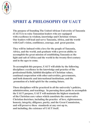 SPIRIT & PHILOSOPHY OF UAUT

The purpose of founding The United African University of Tanzania
(UAUT) is to raise Tanzanian leaders who are equipped
with excellence in wisdom, knowledge and Christian virtues.
Our leaders will lead and serve Tanzania, Africa, and the world
with God’s vision, confidence, courage, and great passion.

They will be imbued with a love for the people of Tanzania,
Africa, and the world, and graduate with a proven ability to
accomplish the great mission of establishing Tanzania as the
light and salt of Africa and the world in the twenty-first century
and in the ages to come.

To accomplish this purpose, UAUT will abide by the following
disciplines: excellence in the knowledge and practice of the
professional fields, faithful discipline of Christian values,
continual cooperation with other universities, governments,
and both domestic and international institutions, and the
 promotion of a bold spirit for the coming future.

These disciplines will be practiced in all the university’s policies,
administration, and teachings. In pursuing these paths to accomplish
the UAUT purpose, UAUT will maintain the highest standards
of the Christian core values which constitute the conservative
Christian doctrines, including the practice of love, righteousness,
honesty, integrity, diligence, purity, and the Great Commission,
and will preserve these standards at any cost up to,
and including, the existence of UAUT itself.




                                                                        1
 