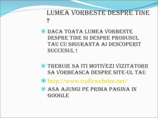 Lumea vorbeste despre tine ? Daca toata lumea vorbeste despre tine si despre produsul tau cu siguranta ai descoperit succesul ! Trebuie sa iti motivezi vizitatorii sa vorbeasca despre site-ul tau http://www.traficwebsite.net/ Asa ajungi pe prima pagina in Google 