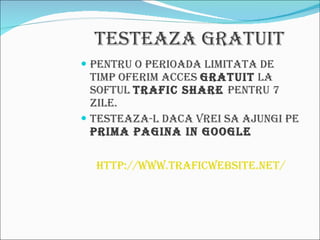 Testeaza Gratuit Pentru o perioada limitata de timp oferim acces  Gratuit  la softul  Trafic Share  pentru 7 zile. Testeaza-l daca vrei sa ajungi pe  prima pagina in Google http://www.traficwebsite.net/ 