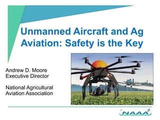 Unmanned Aircraft and Ag
Aviation: Safety is the Key
Andrew D. Moore
Executive Director
National Agricultural
Aviation Association
 