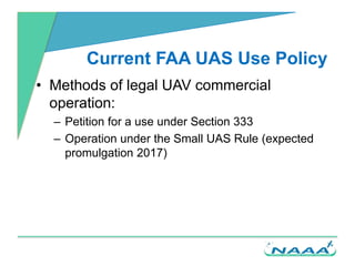 Current FAA UAS Use Policy
• Methods of legal UAV commercial
operation:
– Petition for a use under Section 333
– Operation...