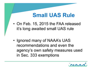 Small UAS Rule
• On Feb. 15, 2015 the FAA released
it’s long awaited small UAS rule
• Ignored many of NAAA’s UAS
recommend...