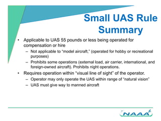 Small UAS Rule
Summary
• Applicable to UAS 55 pounds or less being operated for
compensation or hire
– Not applicable to “...