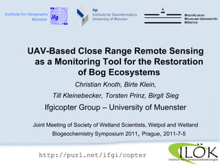Institute for Geography          Münster UAV-Based Close Range Remote Sensing as a Monitoring Tool for the Restoration  of Bog Ecosystems Christian Knoth, Birte Klein,  Till Kleinebecker, Torsten Prinz, Birgit Sieg Ifgicopter Group – University of Muenster Joint Meeting of Society of Wetland Scientists, Wetpol and Wetland Biogeochemistry Symposium 2011, Prague, 2011-7-5 http://purl.net/ifgi/copter 