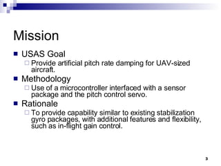 Mission USAS Goal Provide artificial pitch rate damping for UAV-sized aircraft. Methodology Use of a microcontroller interfaced with a sensor package and the pitch control servo. Rationale To provide capability similar to existing stabilization gyro packages, with additional features and flexibility, such as in-flight gain control. 