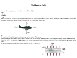 The Physics of Flight ,[object Object],[object Object],[object Object],[object Object],[object Object],[object Object],[object Object],Lift Lift is achieved through the cross-sectional shape (airfoil design) of the wing. As the wing moves through the air, the airfoil's shape causes the air moving  over  the wing to travel faster than the air moving  under  the wing. The slower airflow beneath the wing generates more pressure, while the faster airflow above generates less. This difference in pressure results in  lift . Lift  will vary dynamically depending on the speed an aircraft is traveling at. 