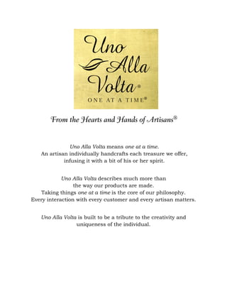 Uno Alla Volta means one at a time.
   An artisan individually handcrafts each treasure we offer,
            infusing it with a bit of his or her spirit.


            Uno Alla Volta describes much more than
                 the way our products are made.
    Taking things one at a time is the core of our philosophy.
Every interaction with every customer and every artisan matters.


   Uno Alla Volta is built to be a tribute to the creativity and
                 uniqueness of the individual.
 
