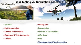 o Reality Gap
o Reproducible
oScalable & Automatable
o Affordable
o Safe
oSimulation-based Test Generation
vs. Simulation-based Testing
o Reliable
o Not Reproducible
oLimited Test Scenarios
o Expensive & Time Consuming
o Unsafe
3
Field Testing
 