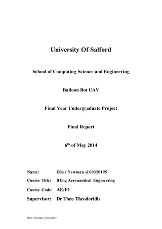 Elliot Newman @00320195
University Of Salford
School of Computing Science and Engineering
Balloon Bot UAV
Final Year Undergraduate Project
Final Report
6th
of May 2014
Name: Elliot Newman @00320195
Course Title: BEng Aeronautical Engineering
Course Code: AE/F1
Supervisor: Dr Theo Theodoridis
 
