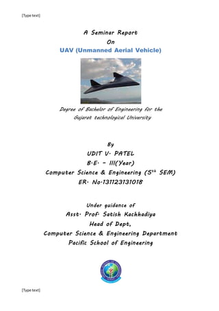[Type text]
[Type text]
A Seminar Report
On
UAV (Unmanned Aerial Vehicle)
Degree of Bachelor of Engineering for the
Gujarat technological University
By
UDIT V. PATEL
B.E. – III(Year)
Computer Science & Engineering (5th
SEM)
ER. No.131123131018
Under guidance of
Asst. Prof. Satish Kachhadiya
Head of Dept,
Computer Science & Engineering Department
Pacific School of Engineering
 