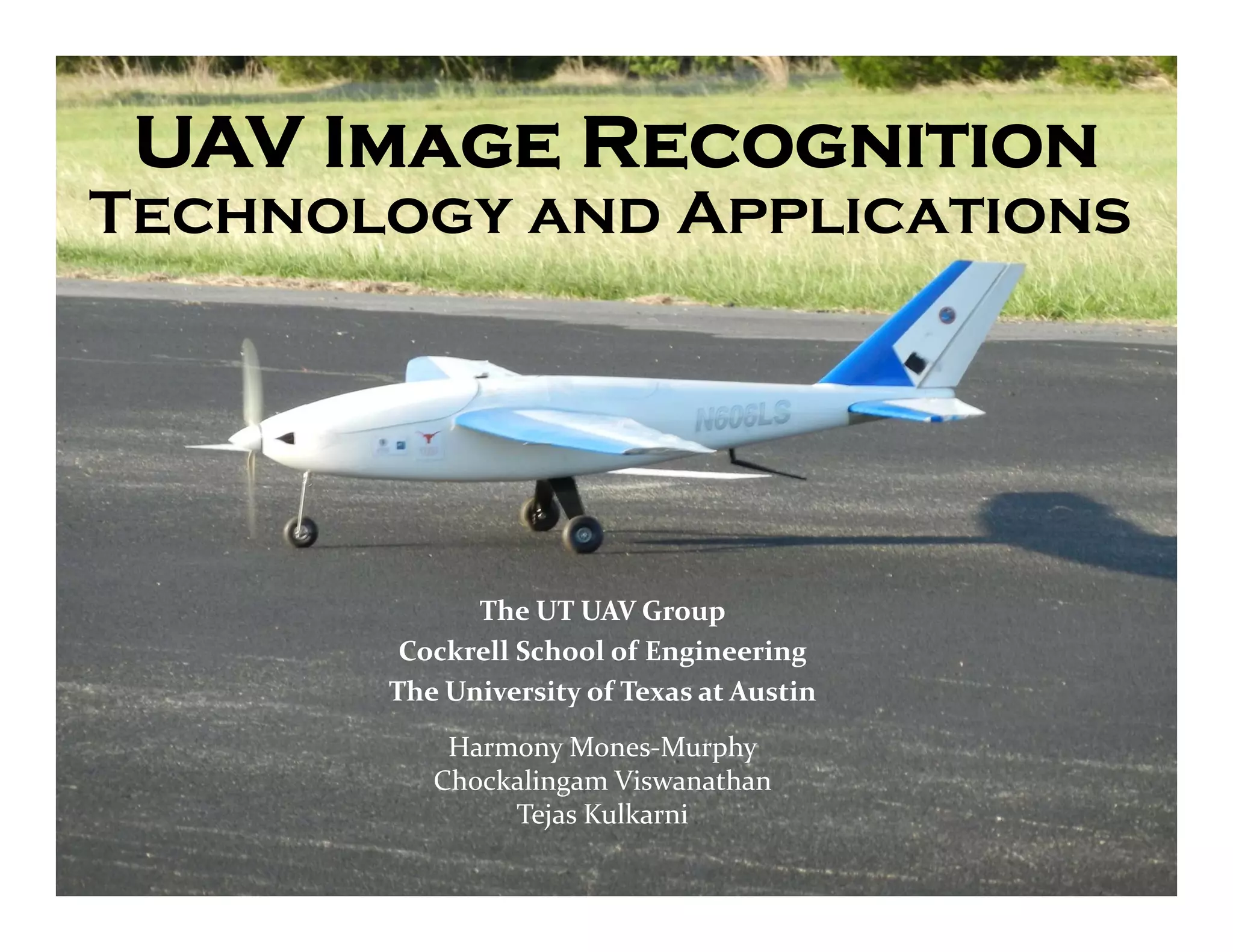 UAV Image Recognition
Technology and Applications




             The UT UAV Group
        Cockrell School of Engineering
       The University of Texas at Austin
           Harmony Mones‐Murphy
          Chockalingam Viswanathan
               Tejas Kulkarni
 