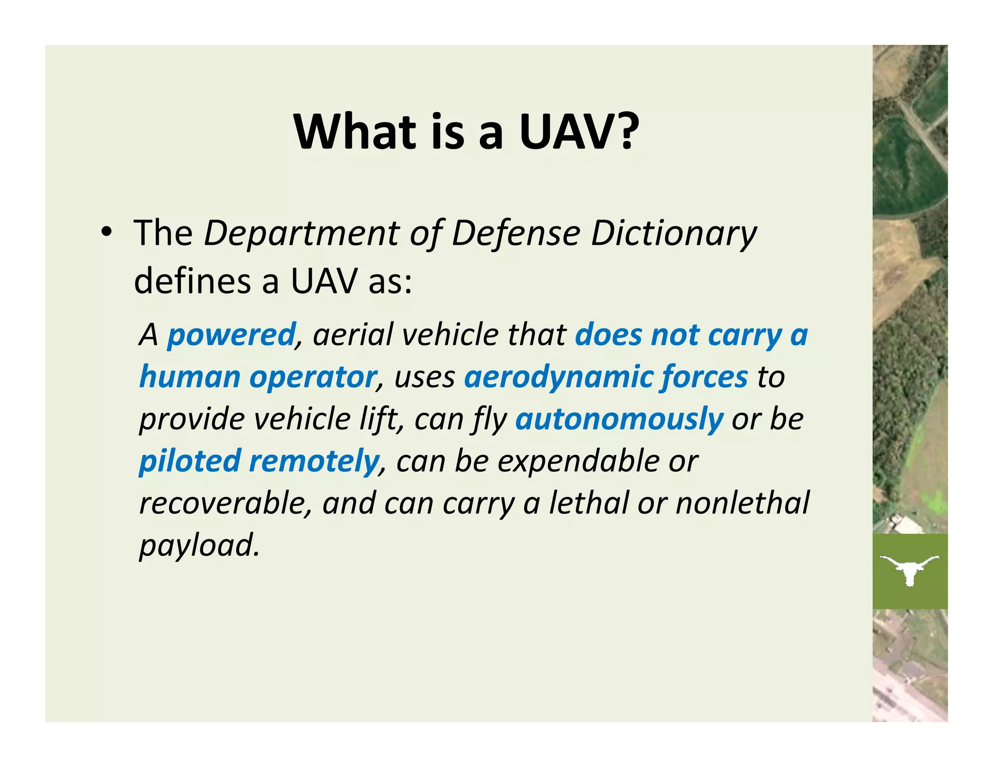 What is a UAV?
• The Department of Defense Dictionary
  defines a UAV as:
  A powered, aerial vehicle that does not carry a 
  human operator, uses aerodynamic forces to 
  provide vehicle lift, can fly autonomously or be 
  piloted remotely, can be expendable or 
  recoverable, and can carry a lethal or nonlethal 
  payload. 
 