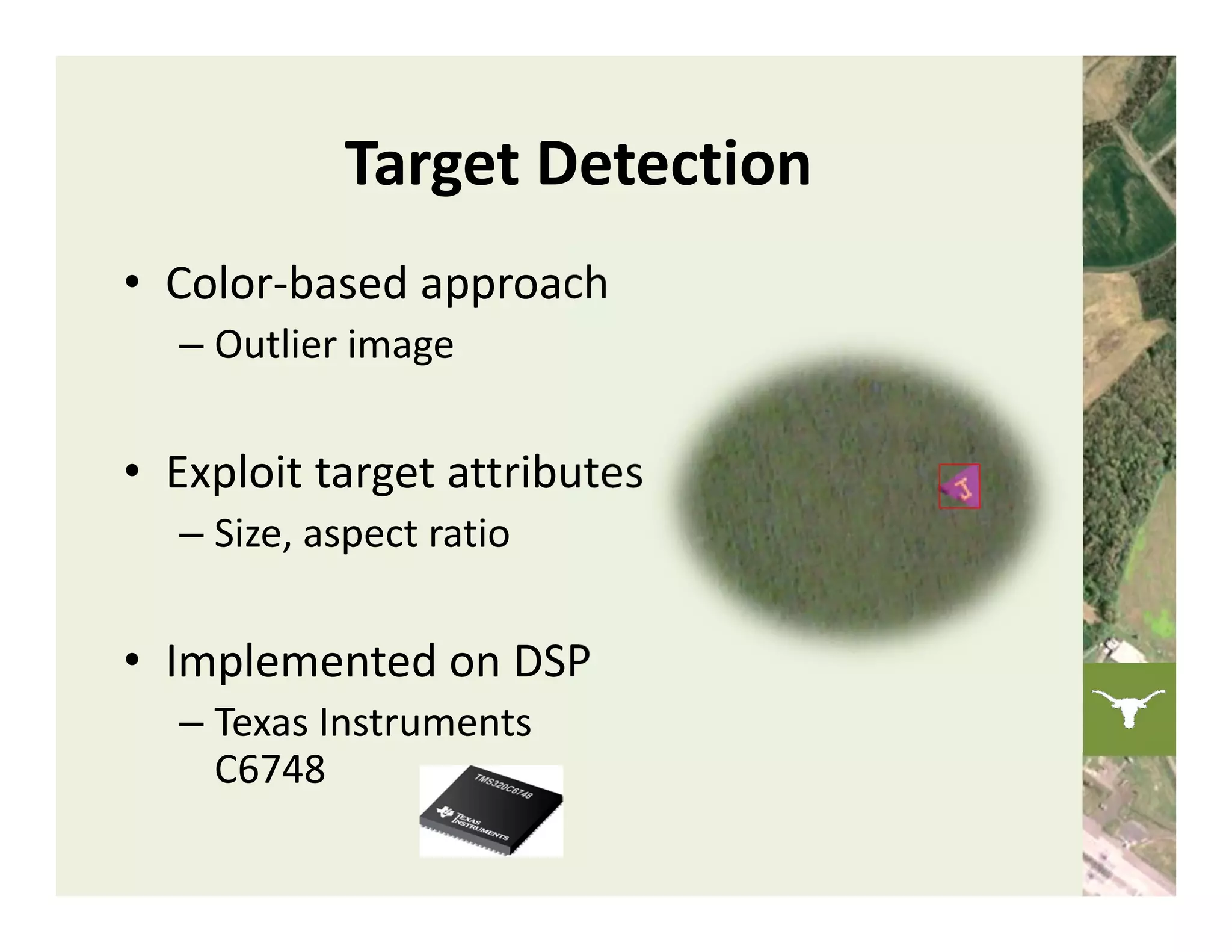 Target Detection
• Color‐based approach
  – Outlier image

• Exploit target attributes
  – Size, aspect ratio

• Implemented on DSP
  – Texas Instruments 
    C6748
 