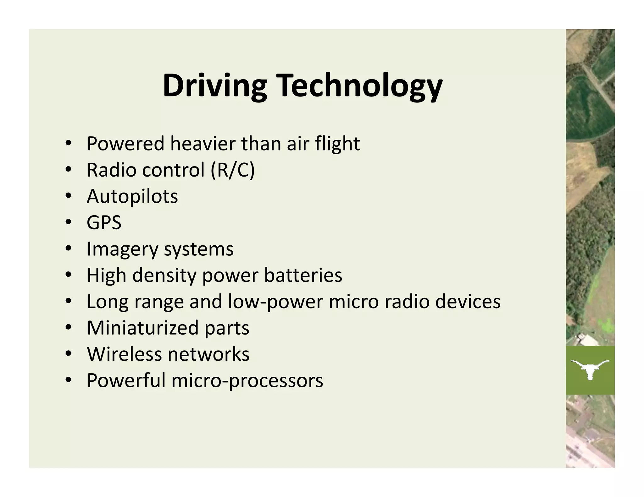Driving Technology
•   Powered heavier than air flight
•   Radio control (R/C)
•   Autopilots
•   GPS
•   Imagery systems
•   High density power batteries
•   Long range and low‐power micro radio devices
•   Miniaturized parts
•   Wireless networks
•   Powerful micro‐processors
 