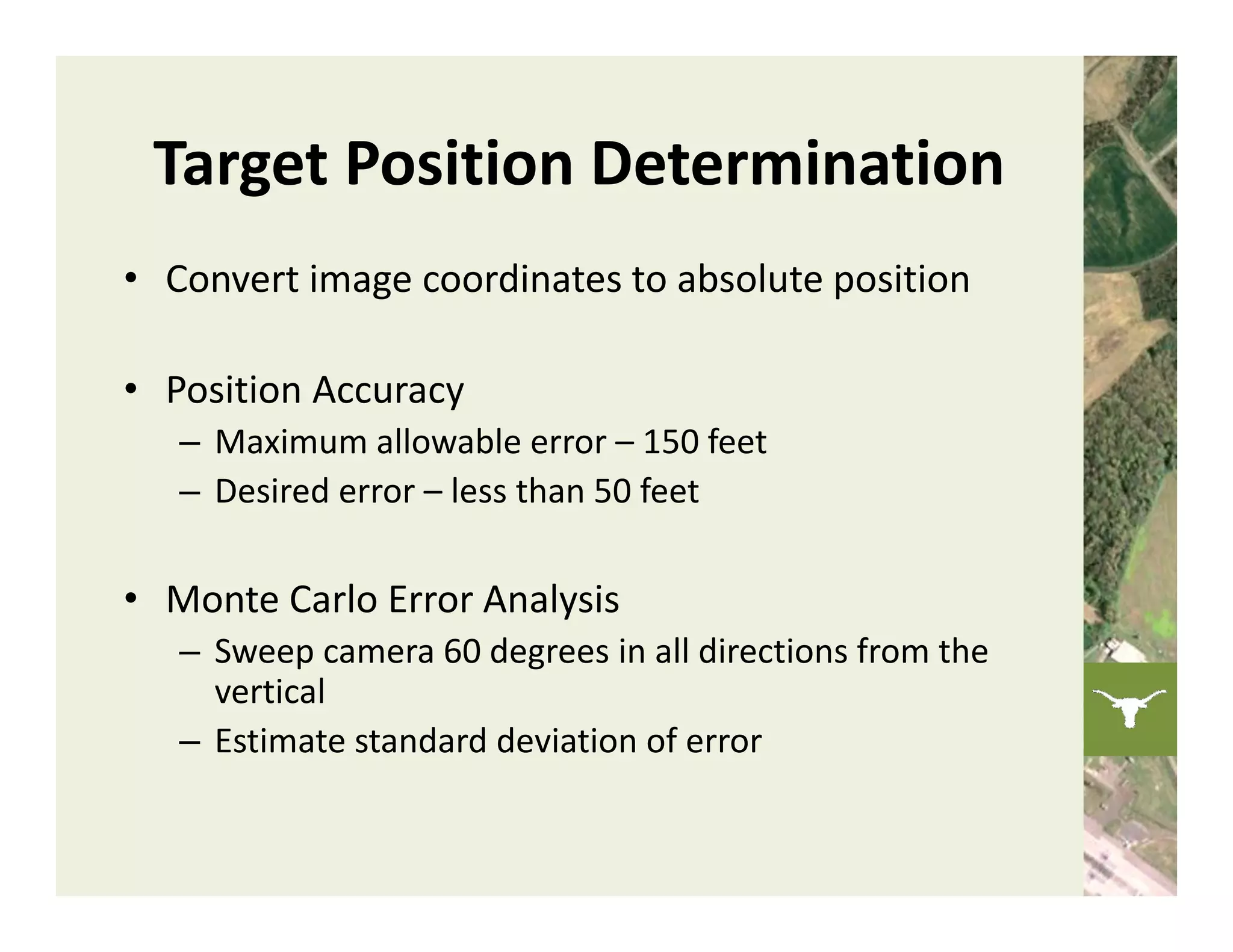 Target Position Determination
• Convert image coordinates to absolute position

• Position Accuracy
   – Maximum allowable error – 150 feet
   – Desired error – less than 50 feet

• Monte Carlo Error Analysis
   – Sweep camera 60 degrees in all directions from the 
     vertical
   – Estimate standard deviation of error
 