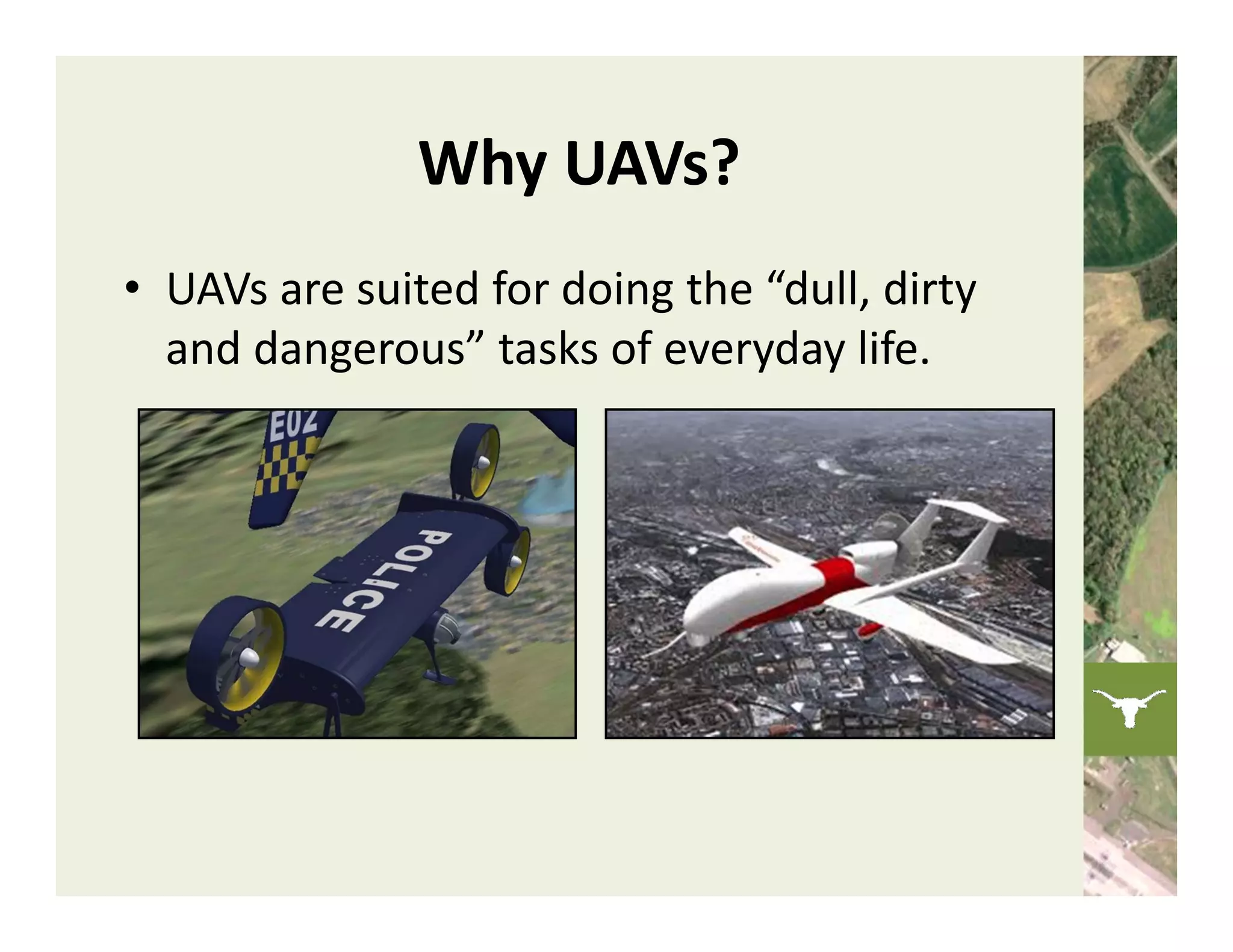 Why UAVs?
• UAVs are suited for doing the “dull, dirty 
  and dangerous” tasks of everyday life.
 